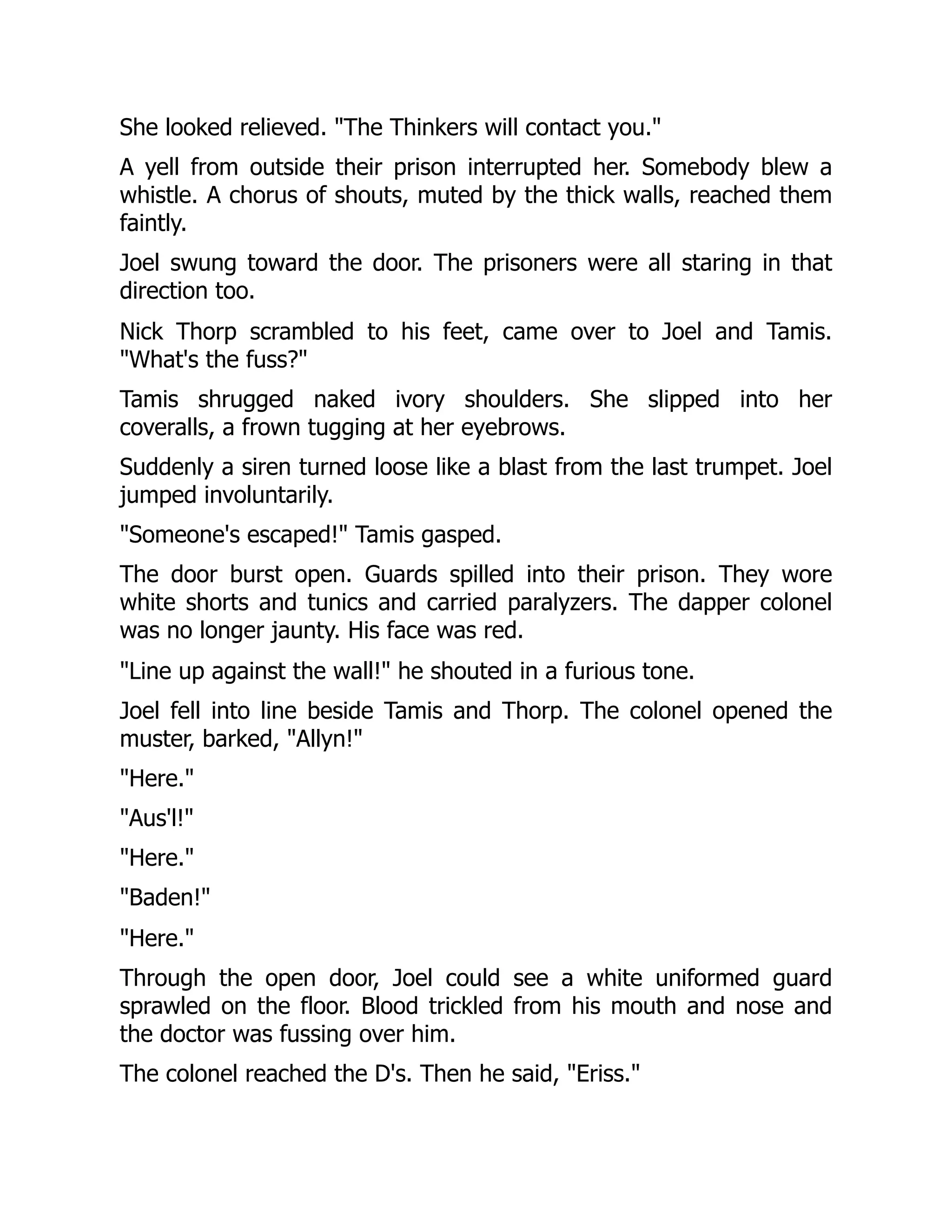 She looked relieved. "The Thinkers will contact you."
A yell from outside their prison interrupted her. Somebody blew a
whistle. A chorus of shouts, muted by the thick walls, reached them
faintly.
Joel swung toward the door. The prisoners were all staring in that
direction too.
Nick Thorp scrambled to his feet, came over to Joel and Tamis.
"What's the fuss?"
Tamis shrugged naked ivory shoulders. She slipped into her
coveralls, a frown tugging at her eyebrows.
Suddenly a siren turned loose like a blast from the last trumpet. Joel
jumped involuntarily.
"Someone's escaped!" Tamis gasped.
The door burst open. Guards spilled into their prison. They wore
white shorts and tunics and carried paralyzers. The dapper colonel
was no longer jaunty. His face was red.
"Line up against the wall!" he shouted in a furious tone.
Joel fell into line beside Tamis and Thorp. The colonel opened the
muster, barked, "Allyn!"
"Here."
"Aus'l!"
"Here."
"Baden!"
"Here."
Through the open door, Joel could see a white uniformed guard
sprawled on the floor. Blood trickled from his mouth and nose and
the doctor was fussing over him.
The colonel reached the D's. Then he said, "Eriss."
 