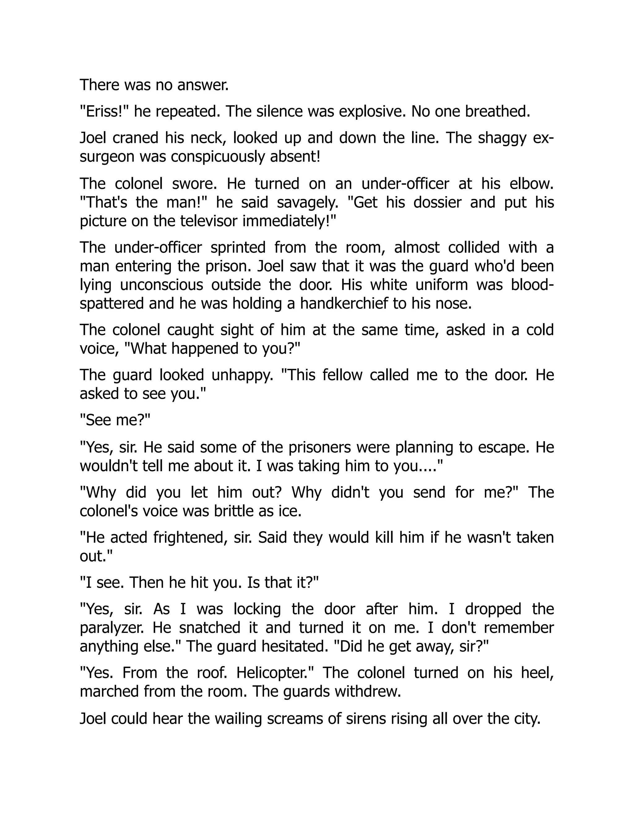 There was no answer.
"Eriss!" he repeated. The silence was explosive. No one breathed.
Joel craned his neck, looked up and down the line. The shaggy ex-
surgeon was conspicuously absent!
The colonel swore. He turned on an under-officer at his elbow.
"That's the man!" he said savagely. "Get his dossier and put his
picture on the televisor immediately!"
The under-officer sprinted from the room, almost collided with a
man entering the prison. Joel saw that it was the guard who'd been
lying unconscious outside the door. His white uniform was blood-
spattered and he was holding a handkerchief to his nose.
The colonel caught sight of him at the same time, asked in a cold
voice, "What happened to you?"
The guard looked unhappy. "This fellow called me to the door. He
asked to see you."
"See me?"
"Yes, sir. He said some of the prisoners were planning to escape. He
wouldn't tell me about it. I was taking him to you...."
"Why did you let him out? Why didn't you send for me?" The
colonel's voice was brittle as ice.
"He acted frightened, sir. Said they would kill him if he wasn't taken
out."
"I see. Then he hit you. Is that it?"
"Yes, sir. As I was locking the door after him. I dropped the
paralyzer. He snatched it and turned it on me. I don't remember
anything else." The guard hesitated. "Did he get away, sir?"
"Yes. From the roof. Helicopter." The colonel turned on his heel,
marched from the room. The guards withdrew.
Joel could hear the wailing screams of sirens rising all over the city.
 