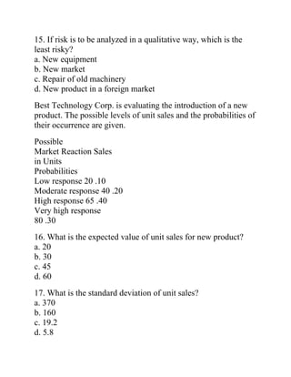 15. If risk is to be analyzed in a qualitative way, which is the
least risky?
a. New equipment
b. New market
c. Repair of old machinery
d. New product in a foreign market
Best Technology Corp. is evaluating the introduction of a new
product. The possible levels of unit sales and the probabilities of
their occurrence are given.
Possible
Market Reaction Sales
in Units
Probabilities
Low response 20 .10
Moderate response 40 .20
High response 65 .40
Very high response
80 .30
16. What is the expected value of unit sales for new product?
a. 20
b. 30
c. 45
d. 60
17. What is the standard deviation of unit sales?
a. 370
b. 160
c. 19.2
d. 5.8
 