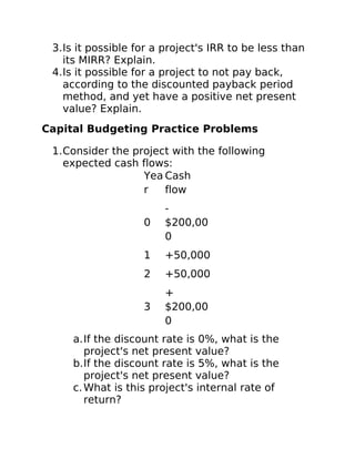 3.Is it possible for a project's IRR to be less than
its MIRR? Explain.
4.Is it possible for a project to not pay back,
according to the discounted payback period
method, and yet have a positive net present
value? Explain.
Capital Budgeting Practice Problems
1.Consider the project with the following
expected cash flows:
Yea
r
Cash
flow
0
-
$200,00
0
1 +50,000
2 +50,000
3
+
$200,00
0
a.If the discount rate is 0%, what is the
project's net present value?
b.If the discount rate is 5%, what is the
project's net present value?
c.What is this project's internal rate of
return?
 
