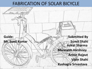 FABRICATION OF SOLAR BICYCLE
Guide: Submitted By
Mr. Sunil Kumar Sumit Shahi
Aviral Sharma
Bhuvnesh Varshney
Ankur Rajput
Vipin Shahi
Kushagra Srivastava
 
