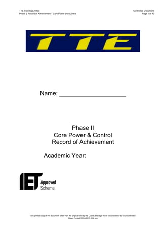 TTE Training Limited Controlled Document:
Phase 2 Record of Achievement – Core Power and Control Page 1 of 40
Any printed copy of this document other than the original held by the Quality Manager must be considered to be uncontrolled
Dated Printed 20/04/2015 6:06 pm
Name: ____________________
Phase II
Core Power & Control
Record of Achievement
Academic Year:
 