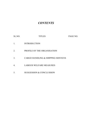 CONTENTS
SL.NO. TITLES PAGE NO.
1. INTRODUCTION
2. PROFILE OF THE ORGANISATION
3. CARGO HANDLING & SHIPPING SERVICES
4. LABOUR WELFARE MEASURES
5. SUGGESSION & CONCLUSSION
 