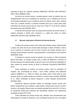 13
separação da água dos materiais poluidores (MANCUSO; SANTOS, 2003; METCALF;
EDDY, 2003; OENNING, 2006).
Na técnica da osmose reversa, a pressão gerada a partir do trabalho deve ser
obrigatoriamente maior que a resistência da membrana, que a resistência da zona de
concentração-polarização e que a resistência interna do sistema, sendo, assim, também
maior que a pressão osmótica. A pressão necessária para que o soluto passe pelas
membranas de osmose reversa deve ser maior que 10 kgf cm-2
ou de 60 bar, podendo
até exceder esse valor (SCAPINI, 2007).
O efluente será separado assim que passar pelo processo da osmose reversa: o
material permeável é filtrado pela membrana e o rejeito fica retido na mesma
(MANCUSO; SANTOS, 2003; OENNING, 2007).
2.1 Mercado, Aplicações e Eficiência da Osmose Reversa
O sistema de osmose reversa é bem aceito pelos Estados Unidos, Arábia Saudita
e Japão, mas ainda não há uso corrente desta tecnologia no Brasil. Entretanto, trata-se
de um mercado em ascensão, pois há menor consumo de produtos químicos com o
emprego desta tecnologia causando, consequentemente, conservação do meio ambiente
(BISTERSO, 2010).
O processo de osmose reversa foi aplicado com sucesso no Chile (mineradora
Minera Escondida), na Austrália (projeto para a cidade de Melbourne), Fernando de
Noronha (processo de dessalinização da água do mar) e há previsão da implantação do
maior sistema de osmose reversa do Brasil na Petrobrás (Caucaia/CE) (BISTERSO,
2010).
Outras aplicações do sistema de osmose reversa, além da purificação de
soluções, são: concentração de solutos - como vinhoto, utilizado como fertilizante
orgânico (SIMÕES et. al., 2004); de metais, que podem voltar a fazer parte de outro
processo dentro da cadeia produtiva da indústria ou mesmo serem vendidos (PEREIRA
et. al., 2008); purificação do plasma sanguíneo e outras soluções termosensíveis
(SCAPINI, 2007).
Atualmente, algumas empresas utilizam da tecnologia osmose reversa para
fabricar equipamentos que purifiquem a água potável, utilizada para consumo humano,
inclusive o de ingestão. Nesses casos as pressões aplicadas ficam entre 6,8 e 10,3 bar e
as substâncias retidas pela membrana são descartadas utilizando uma insignificante
quantidade de água (HTZ, 2010).
Outras aplicações da osmose reversa são: utilização como pré-tratamento para
desionizadores; remoção de bactérias e vírus; purificação da água do mar e de esgotos
 