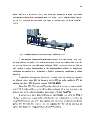 14
fabris (FIGURA 3) (SCAPINI, 2007). No Brasil esta tecnologia é mais comumente
utilizada em processos de desmineralização (BISTERSO, 2010), mas no mundo seu uso
ocorre principalmente em empresas que visam a dessalinização da água (VARGAS,
2003).
Figura 3. Modelo de sistema de osmose reversa (FERRAN, 2013).
O tratamento de efluentes utilizando esse processo é um método novo, mas muito
eficaz e pode ser aproveitado na reutilização da água gerada nos processos de produção
da empresa. De acordo com o Ministério da Saúde (2006), os maiores poluentes da água
são matéria orgânica (biodegradável e não biodegradável), sólidos em suspensão,
nutrientes (principalmente o nitrogênio e o fósforo), organismos patogênicos e metais
pesados.
A capacidade de separação da osmose reversa é muito alta, chegando a separar
do efluente valores como 95% de fluoreto e cloreto, 94% de sódio e potássio, 97% de
cálcio e magnésio e 98% de metais pesados (SCAPINI, 2007).
Segundo a EPA (Environmental Protection Agency), a osmose reversa consegue
reter 99% de radionuclídeos, como urânio, rádio, partículas alfa e beta e emissores de
prótons, bem como contaminantes como o arsênico e o nitrato (HTZ, 2010).
O tamanho dos poros das membranas de hiperfiltração pode variar de 0,002 a
10,0 μm, apresentando-se assim altamente eficiente, mas embasando a necessidade de
um pré-tratamento da água antes dessa passar pelo sistema da osmose reversa. Esses
poros têm dimensão tão pequena que são capazes de reter até os sais que se
apresentam dissolvidos na água (FIGURA 4) (SCAPINI, 2007).
 