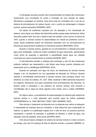 17
A colmatação acontece quando não há periodicidade na limpeza das membranas,
ocasionando uma incrustação do soluto e formação de uma camada de rejeito,
dificultando a passagem do solvente. Esse dano pode ser controlado com o uso de um
sistema de pré-tratamento do resíduo líquido, com o auxílio de retrolavagem e limpeza
química, quando necessário (OENNING, 2007).
Há relatos de problemas causados por má operação e má manutenção do
sistema, como deixar que sólidos não dissolvidos tentem passar pelas membranas. Estes
descuidos podem fazer com que o sistema seja mal avaliado, como ocorreu na época de
1970, quando a osmose reversa foi desacreditada em virtude de problemas como o
citado. Esses problemas podem ser facilmente resolvidos com um pré-tratamento do
efluente que ajuda prevenir problemas no tratamento posterior (BISTERSO, 2010).
Quando a osmose reversa, apoiada em um pré-tratamento, é utilizada para tratar
água para reutilização, confere-se melhor qualidade da água decorrente, apresentando
níveis acima do esperado e garantindo a possibilidade dessa água ser utilizada
novamente em outros procedimentos na indústria (SCAPINI, 2007).
O pré-tratamento também é utilizado para prolongar a vida útil das membranas
podendo melhorar seu desempenho e até dobrar esse tempo quando utilizados pré-
tratamentos como a ultrafiltração (BISTERSO, 2010)
Quando em operação com água de reuso, as membranas de osmose reversa
chegam a ter um decréscimo em sua capacidade de absorção de 10%/ano. Quando
utilizado a microfiltração anteriormente à osmose reversa, esta consegue reduzir com
eficiência os níveis de turbidez, ST, COT, DQO, bactérias e DBO (demanda bioquímica
de oxigênio), oferecendo uma ação competente como pré-tratamento dos efluentes, no
entanto ainda é necessário o uso posterior da osmose reversa, pois somente a
microfiltração não é capaz de retirar agentes como nitrato, cloro e sulfato (OENNING,
2007).
Em alguns casos, o procedimento de dupla passagem do efluente pelo sistema de
osmose reversa é o mais adequado para produzir água de melhor qualidade
(STEPHENSON et. al., 2000; METCALF; EDDY, 2003; OENNING, 2007).
Para otimizar o tratamento de efluentes com os sistemas que melhor se adequam
à necessidade da empresa deve-se considerar: a área disponível para implantação do
sistema; os gastos e a qualificação exigida com a mão de obra; os produtos químicos
necessários; o período de operação; a qualidade do efluente; a vazão da água, sua
utilização, local da captação, entre outros (SCAPINI, 2007).
Uma das principais vantagens do sistema de osmose reversa é o baixo consumo
de energia, pois não há mudança de fase do efluente durante o processo (SIMÕES, et.
 