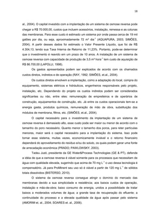 18
al., 2004). O capital investido com a implantação de um sistema de osmose reversa pode
chegar a R$ 70.000,00, custos que incluem acessórios, instalação, remessa e as colunas
das membranas. Para esse custo é estimado um sistema por onde passa cerca de 19 mil
galões por dia, ou seja, aproximadamente 72 m³ dia-1
(AQUAPURA, 2003; SIMÕES,
2004). A partir desses dados foi estimado o Valor Presente Líquido, que foi de R$
4.304,13, tendo sua Taxa Interna de Retorno de 11,23%. Portanto, pode-se determinar
que o investimento é reavido em um prazo de 10 anos. A instalação de um sistema de
osmose reversa com capacidade de produção de 3,5 m³ hora-1
tem custo de aquisição de
R$ 86.700,00 (LAPOLLI, 1998).
Os gastos apresentados podem ser explicados de acordo com os chamados
custos diretos, indiretos e de operação (RAY, 1992; SIMÕES, et.al., 2004).
Os custos diretos envolvem a implantação, como a adaptação do local, compra do
equipamento, sistemas elétricos e hidráulicos, engenheiros responsáveis pelo projeto,
instalação, etc. Dependendo do projeto os custos indiretos podem ser considerados
significantes ou não, entre eles: remuneração de empreiteiros e de operários de
construção, equipamentos de construção, etc. Já entre os custos operacionais tem-se a
energia gasta, produtos químicos, remuneração de mão de obra, substituição dos
módulos de membrana, filtros, etc. (SIMÕES, et.al., 2004).
O capital necessário para o investimento da implantação de um sistema de
osmose reversa é demasiado alto, esse custo pode ser maior ou menor de acordo com o
tamanho do poro necessário. Quanto menor o tamanho dos poros, para reter partículas
menores, maior será o capital necessário para a implantação do sistema. Isso pode
tornar esse sistema, muitas vezes, economicamente inviável e o retorno financeiro
dependerá do aproveitamento do resíduo e/ou do soluto, os quais podem gerar uma fonte
de arrecadação econômica (PRADO; PAWLOWSKY, 2003).
Tadeu Justi, presidente da GE Water&Process Technologies (GE & PT), defende
a idéia de que a osmose reversa é viável somente para os processos que necessitam de
água com qualidade elevada, sugerindo que acima de 70 mg L-1
o uso dessa tecnologia é
compensatório. Já para ProMinent seu uso só é viável a partir de 120 mg L-1
de sólidos
totais dissolvidos (BISTERSO, 2010).
O sistema da osmose reversa consegue atingir o domínio do mercado das
membranas devido a sua simplicidade e resistência; aos baixos custos de operação,
instalação e mão-de-obra; baixo consumo de energia, unidos a possibilidade de tratar
baixos a moderados volumes de água; a grande taxa de recuperação do efluente; a
continuidade do processo e a elevada qualidade da água após passar pelo sistema
(AMORIM et. al., 2004; SOARES et. al., 2006).
 