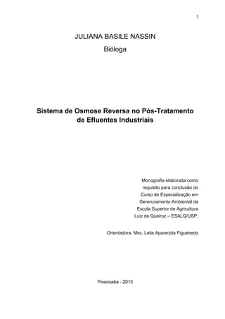 1
JULIANA BASILE NASSIN
Bióloga
Sistema de Osmose Reversa no Pós-Tratamento
de Efluentes Industriais
Monografia elaborada como
requisito para conclusão do
Curso de Especialização em
Gerenciamento Ambiental da
Escola Superior de Agricultura
Luiz de Queiroz – ESALQ/USP.
Orientadora: Msc. Leila Aparecida Figueiredo
Piracicaba - 2013
 
