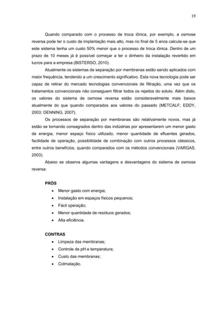 19
Quando comparado com o processo de troca iônica, por exemplo, a osmose
reversa pode ter o custo de implantação mais alto, mas no final de 5 anos calcula-se que
este sistema tenha um custo 50% menor que o processo de troca iônica. Dentro de um
prazo de 10 meses já é possível começar a ter o dinheiro da instalação revertido em
lucros para a empresa (BISTERSO, 2010).
Atualmente os sistemas de separação por membranas estão sendo aplicados com
maior frequência, tendendo a um crescimento significativo. Esta nova tecnologia pode ser
capaz de retirar do mercado tecnologias convencionais de filtração, uma vez que os
tratamentos convencionais não conseguem filtrar todos os rejeitos do soluto. Além disto,
os valores do sistema de osmose reversa estão consideravelmente mais baixos
atualmente do que quando comparados aos valores do passado (METCALF; EDDY,
2003; OENNING, 2007).
Os processos de separação por membranas são relativamente novos, mas já
estão se tornando consagrados dentro das indústrias por apresentarem um menor gasto
de energia, menor espaço físico utilizado, menor quantidade de efluentes gerados,
facilidade de operação, possibilidade de combinação com outros processos clássicos,
entre outros benefícios, quando comparados com os métodos convencionais (VARGAS,
2003).
Abaixo se observa algumas vantagens e desvantagens do sistema de osmose
reversa:
PRÓS
 Menor gasto com energia;
 Instalação em espaços físicos pequenos;
 Fácil operação;
 Menor quantidade de resíduos gerados;
 Alta eficiência.
CONTRAS
 Limpeza das membranas;
 Controle de pH e temperatura;
 Custo das membranas;
 Colmatação.
 