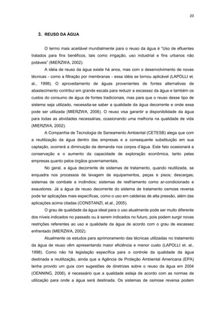 20
3. REUSO DA ÁGUA
O termo mais aceitável mundialmente para o reuso da água é “Uso de efluentes
tratados para fins benéficos, tais como irrigação, uso industrial e fins urbanos não
potáveis” (MIERZWA, 2002).
A idéia de reuso da água existe há anos, mas com o desenvolvimento de novas
técnicas - como a filtração por membranas - essa idéia se tornou aplicável (LAPOLLI et.
al., 1998). O aproveitamento de águas provenientes de fontes alternativas de
abastecimento contribui em grande escala para reduzir a escassez da água e também os
custos do consumo de água de fontes tradicionais, mas para que o reuso desse tipo de
sistema seja utilizado, necessita-se saber a qualidade da água decorrente e onde essa
pode ser utilizada (MIERZWA, 2006). O reuso visa garantir a disponibilidade da água
para todas as atividades necessárias, ocasionando uma melhoria na qualidade de vida
(MIERZWA, 2002).
A Companhia de Tecnologia de Saneamento Ambiental (CETESB) alega que com
a reutilização da água dentro das empresas e a consequente substituição em sua
captação, ocorrerá a diminuição da demanda nos corpos d’água. Este fato ocasionará a
conservação e o aumento da capacidade de exploração econômica, tanto pelas
empresas quanto pelos órgãos governamentais.
No geral, a água decorrente de sistemas de tratamento, quando reutilizada, se
enquadra nos processos de lavagem de equipamentos, peças e pisos; descargas;
sistemas de combate a incêndios; sistemas de resfriamento como ar-condicionado e
exaustores. Já a água de reuso decorrente do sistema de tratamento osmose reversa
pode ter aplicações mais específicas, como o uso em caldeiras de alta pressão, além das
aplicações acima citadas (CONSTANZI, et.al., 2005).
O grau de qualidade da água ideal para o uso atualmente pode ser muito diferente
dos níveis indicados no passado ou à serem indicados no futuro, pois podem surgir novas
restrições referentes ao uso e qualidade da água de acordo com o grau de escassez
enfrentado (MIERZWA, 2002).
Atualmente os estudos para aprimoramento das técnicas utilizadas no tratamento
da água de reuso vêm apresentando maior eficiência e menor custo (LAPOLLI et. al.,
1998). Como não há legislação específica para o controle da qualidade da água
destinada a reutilização, ainda que a Agência de Proteção Ambiental Americana (EPA)
tenha provido um guia com sugestões de diretrizes sobre o reuso da água em 2004
(OENNING, 2006), é necessário que a qualidade esteja de acordo com as normas de
utilização para onde a água será destinada. Os sistemas de osmose reversa podem
 