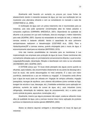 22
Atualmente está havendo um aumento na procura por novas fontes de
abastecimento devido à crescente escassez de água, por isso sua reutilização tem se
mostrando uma alternativa eficiente e vem se consolidando no mercado a cada dia
(CONSTANZI et. al., 2005).
A reutilização da água sem um prévio tratamento não é recomendado para as
indústrias, pois esta pode apresentar concentrações altas de metais pesados e
compostos orgânicos (CARRARA; BRESAOLA, 2001). Dependendo da qualidade do
efluente e do processo em que será reutilizado, deve-se empregar o melhor tratamento
para este (SCAPINI, 2007). Quando há necessidade de remoção de sais, o método de
osmose reversa é bastante utilizado, devido à capacidade de seus polímeros
semipermeáveis realizarem a dessalinização (COSTANZI et.al., 2005). Para a
HaztecAquamec/SP a osmose reversa, quando empregada para o reuso da água, é
economicamente viável para as indústrias (BISTERSO, 2010).
Uma das maiores possibilidades de mercados para as membranas é sua
implementação nas empresas para produção de água de reuso. Essas membranas são
normalmente utilizadas após um pré-tratamento convencional do efluente, o qual envolve:
coagulação/floculação, decantação, filtração e desinfecção com cloro ou luz ultravioleta
(SCHNEIDER, 2001; SCAPINI, 2007).
A CETESB coloca que: “O reuso direto planejado das águas ocorre quando os
efluentes, após tratados, são encaminhados diretamente de seu ponto de descarga até o
local do reuso, não sendo descarregados no meio ambiente. É o caso com maior
ocorrência, destinando-se a uso em indústria ou irrigação”. A Companhia ainda afirma
que a água de reuso pode ser utilizada em: irrigação de campos cultivados, irrigação
paisagística, recargas de aquíferos, usos urbanos não-potáveis (como combate ao fogo,
lavagem de veículos e ruas, descargas, etc.), finalidades ambientais (como aplicação em
pântanos, aumento da vazão de cursos de água, etc.), usos industriais (como
refrigeração, alimentação de caldeiras, água de processamento, etc.) e outros usos
(como controle de poeira, aquicultura, construções, etc.).
Atualmente, mesmo que alguns processos não exijam, acaba-se utilizando níveis
altos de qualidade da água, pois a osmose reversa induz menor aplicação de produtos
químicos no tratamento do resíduo gerado (MIERZWA, 2002).
Abaixo se observa algumas vantagens e desvantagens do reuso da água por
indústrias:
 