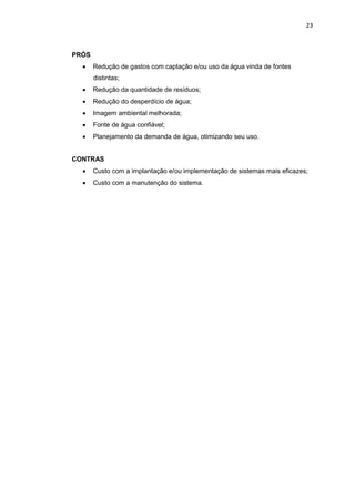23
PRÓS
 Redução de gastos com captação e/ou uso da água vinda de fontes
distintas;
 Redução da quantidade de resíduos;
 Redução do desperdício de água;
 Imagem ambiental melhorada;
 Fonte de água confiável;
 Planejamento da demanda de água, otimizando seu uso.
CONTRAS
 Custo com a implantação e/ou implementação de sistemas mais eficazes;
 Custo com a manutenção do sistema.
 