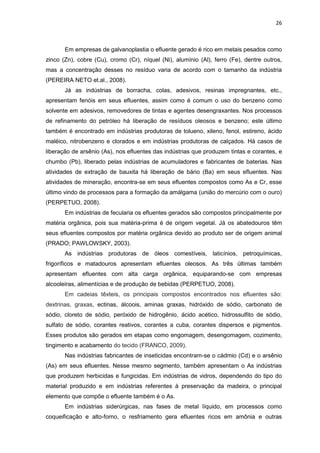 26
Em empresas de galvanoplastia o efluente gerado é rico em metais pesados como
zinco (Zn), cobre (Cu), cromo (Cr), níquel (Ni), alumínio (Al), ferro (Fe), dentre outros,
mas a concentração desses no resíduo varia de acordo com o tamanho da indústria
(PEREIRA NETO et.al., 2008).
Já as indústrias de borracha, colas, adesivos, resinas impregnantes, etc.,
apresentam fenóis em seus efluentes, assim como é comum o uso do benzeno como
solvente em adesivos, removedores de tintas e agentes desengraxantes. Nos processos
de refinamento do petróleo há liberação de resíduos oleosos e benzeno; este último
também é encontrado em indústrias produtoras de tolueno, xileno, fenol, estireno, ácido
maléico, nitrobenzeno e clorados e em indústrias produtoras de calçados. Há casos de
liberação de arsênio (As), nos efluentes das indústrias que produzem tintas e corantes, e
chumbo (Pb), liberado pelas indústrias de acumuladores e fabricantes de baterias. Nas
atividades de extração de bauxita há liberação de bário (Ba) em seus efluentes. Nas
atividades de mineração, encontra-se em seus efluentes compostos como As e Cr, esse
último vindo de processos para a formação da amálgama (união do mercúrio com o ouro)
(PERPETUO, 2008).
Em indústrias de fecularia os efluentes gerados são compostos principalmente por
matéria orgânica, pois sua matéria-prima é de origem vegetal. Já os abatedouros têm
seus efluentes compostos por matéria orgânica devido ao produto ser de origem animal
(PRADO; PAWLOWSKY, 2003).
As indústrias produtoras de óleos comestíveis, laticínios, petroquímicas,
frigoríficos e matadouros apresentam efluentes oleosos. As três últimas também
apresentam efluentes com alta carga orgânica, equiparando-se com empresas
alcooleiras, alimentícias e de produção de bebidas (PERPETUO, 2008).
Em cadeias têxteis, os principais compostos encontrados nos efluentes são:
dextrinas, graxas, ectinas, álcoois, aminas graxas, hidróxido de sódio, carbonato de
sódio, cloreto de sódio, peróxido de hidrogênio, ácido acético, hidrossulfito de sódio,
sulfato de sódio, corantes reativos, corantes a cuba, corantes dispersos e pigmentos.
Esses produtos são gerados em etapas como engomagem, desengomagem, cozimento,
tingimento e acabamento do tecido (FRANCO, 2009).
Nas indústrias fabricantes de inseticidas encontram-se o cádmio (Cd) e o arsênio
(As) em seus efluentes. Nesse mesmo segmento, também apresentam o As indústrias
que produzem herbicidas e fungicidas. Em indústrias de vidros, dependendo do tipo do
material produzido e em indústrias referentes à preservação da madeira, o principal
elemento que compõe o efluente também é o As.
Em indústrias siderúrgicas, nas fases de metal líquido, em processos como
coqueificação e alto-forno, o resfriamento gera efluentes ricos em amônia e outras
 
