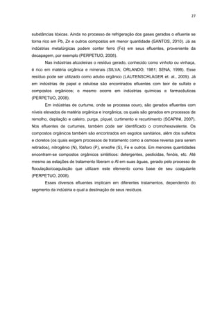 27
substâncias tóxicas. Ainda no processo de refrigeração dos gases gerados o efluente se
torna rico em Pb, Zn e outros compostos em menor quantidade (SANTOS, 2010). Já as
indústrias metalúrgicas podem conter ferro (Fe) em seus efluentes, proveniente da
decapagem, por exemplo (PERPETUO, 2008).
Nas indústrias alcooleiras o resíduo gerado, conhecido como vinhoto ou vinhaça,
é rico em matéria orgânica e minerais (SILVA; ORLANDO, 1981; SENA, 1998). Esse
resíduo pode ser utilizado como adubo orgânico (LAUTENSCHLAGER et. al., 2009). Já
em indústrias de papel e celulose são encontrados efluentes com teor de sulfato e
compostos orgânicos; o mesmo ocorre em indústrias químicas e farmacêuticas
(PERPETUO, 2008).
Em indústrias de curtume, onde se processa couro, são gerados efluentes com
níveis elevados de matéria orgânica e inorgânica, os quais são gerados em processos de
remolho, depilação e caleiro, purga, píquel, curtimento e recurtimento (SCAPINI, 2007).
Nos efluentes de curtumes, também pode ser identificado o cromohexavalente. Os
compostos orgânicos também são encontrados em esgotos sanitários, além dos sulfetos
e cloretos (os quais exigem processos de tratamento como a osmose reversa para serem
retirados), nitrogênio (N), fósforo (P), enxofre (S), Fe e outros. Em menores quantidades
encontram-se compostos orgânicos sintéticos: detergentes, pesticidas, fenóis, etc. Até
mesmo as estações de tratamento liberam o Al em suas águas, gerado pelo processo de
floculação/coagulação que utilizam este elemento como base de seu coagulante
(PERPETUO, 2008).
Esses diversos efluentes implicam em diferentes tratamentos, dependendo do
segmento da indústria e qual a destinação de seus resíduos.
 