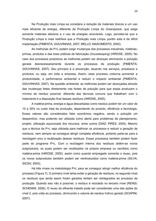 29
Na Produção mais Limpa se considera a redução de materiais tóxicos e um uso
mais eficiente de energia, diferente da Produção Limpa do Greenpeace, que exige
somente materiais atóxicos e o uso de energias renováveis. Logo, percebe-se que a
Produção Limpa é mais restritiva que a Produção mais Limpa, porém esta é de difícil
implantação (PIMENTA; GOUVINHAS, 2007; MELLO; NASCIMENTO, 2005).
As melhorias da P+L podem exigir mudanças dos processos industriais, matérias-
primas, produtos e das boas práticas de fabricação (housekeeping) (HIROSE, 2005). No
caso dos processos produtivos as melhorias podem ser alcanças eliminando a poluição
gerada desnecessariamente durante os processos de produção (PIMENTA;
GOUVINHAS, 2007). Seu princípio é a prevenção, atuando nos serviços, processos e
produtos, ou seja, em toda a empresa. Assim, esse processo costuma aumentar a
produtividade, a performance ambiental e reduzir o impacto ambiental (PIMENTA;
GOUVINHAS, 2007). Na questão ambiental, as melhorias podem ser alcançadas através
das mudanças feitas diretamente nas fontes de poluição para que essas produzam o
mínimo de resíduo possível, diferente das técnicas comuns que trabalham com o
tratamento e a disposição final desses resíduos (HIROSE, 2005).
A matéria-prima, energia e água descartadas como resíduo podem ter um valor de
10 a 30% no custo total da produção, dependendo do produto, eficiência e tecnologia.
Esses valores são considerados fator econômico negativo, sendo a poluição um
desperdício, mas podendo ser utilizada como alerta para problemas de planejamento,
projeto, utilização equivocada dos recursos, entre outros (DIAZ; PIRES, 2005). Mesmo
que a técnica da P+L seja utilizada para melhorar os processos e reduzir a geração de
resíduos, nem sempre se consegue atingir completa eficiência, portanto parte-se para a
reciclagem e/ou a reutilização desses resíduos. Esses processos também podem fazer
parte do programa P+L. Com a reciclagem interna dos resíduos obtêm-se novos
subprodutos, os quais podem ser reutilizados na própria empresa ou vendidos como
matéria-prima (HIROSE, 2005), assim como quando empregado somente o reuso, pois
os novos subprodutos também podem ser reintroduzidos como matéria-prima (SILVA;
SICSÚ, 2003).
Há três níveis na metodologia P+L para se conseguir atingir melhor eficiência do
processo (Figura 7). O primeiro nível tenta evitar a geração de resíduos; no segundo nível
os resíduos que ainda assim foram gerados tentam ser reintegrados ao processo de
produção. Quando isso não é possível, o resíduo é reciclado no terceiro nível (RENSI;
SCHENINI, 2006). O reuso do efluente tratado pode ser considerado uma das ações do
nível 2, pois volta ao processo, diminuindo o volume de resíduo hídrico gerado (SCAPINI,
2007).
 