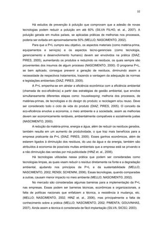 32
Há estudos de prevenção à poluição que comprovam que a adesão de novas
tecnologias podem reduzir a poluição em até 60% (SILVA FILHO, et. al., 2007). A
poluição gerada em muitos países, se aplicadas práticas de melhorias nos processos,
poderia ser evitada em aproximadamente 50% (MELLO; NASCIMENTO, 2002).
Para que a P+L cumpra seu objetivo, os aspectos materiais (como matéria-prima,
equipamentos e serviços) e os aspectos tecno-gerenciais (como tecnologia,
gerenciamento e desenvolvimento humano) devem ser envolvidos na prática (DIAZ;
PIRES, 2005), aumentando os produtos e reduzindo os resíduos, os quais sempre são
provenientes dos insumos de algum processo (NASCIMENTO, 2000). O programa P+L,
se bem aplicado, consegue prevenir a geração de resíduos, diminuindo assim a
necessidade de respectivos tratamentos, trazendo a vantagem da adequação às normas
e legislações ambientais (DIAZ; PIRES, 2005).
A P+L empenha-se em atrelar a eficiência econômica com a eficiência ambiental
(chamada de eco-eficiência) a partir das estratégias de gestão ambiental, que envolve
simultaneamente diferentes etapas como: housekeeping; melhoria dos processos, de
matérias-primas, de tecnologias e do design do produto; e reciclagem e/ou reuso. Deve
ser considerado todo o ciclo de vida do produto (DIAZ; PIRES, 2005). O conceito da
eco-eficiência envolve a economia, o meio ambiente e a sociedade, assim as melhorias
devem ser economicamente rentáveis, ambientalmente compatíveis e socialmente justas
(NASCIMENTO, 2000).
A redução da matéria-prima, energia e água, além de reduzir os resíduos gerados,
também resulta em um aumento de produtividade, o que traz mais benefícios para a
empresa praticante da P+L (DIAZ; PIRES, 2005). Esses ganhos econômicos, além de
estarem ligados à diminuição dos resíduos, do uso da água e da energia, também são
atribuídos à economia de possíveis multas ambientais que a empresa está se privando e
a não diminuição das vendas por má publicidade (HINZ et. al., 2006).
Há tecnologias utilizadas nessa prática que podem ser consideradas como
tecnologias limpas, as quais visam reduzir o resíduo diretamente na fonte e a degradação
ambiental, ajudando nos princípios da P+L e da sustentabilidade (MELLO;
NASCIMENTO, 2002; RENSI; SCHENINI, 2006). Essas tecnologias, quando comparadas
a outras, causam menor impacto no meio ambiente (MELLO; NASCIMENTO, 2002).
No mercado são consideradas algumas barreiras para a implementação da P+L
nas empresas. Essas podem ser barreiras técnicas, econômicas e organizacionais, a
falta de políticas nacionais que enfatizem a técnica, a resistência à mudança, etc.
(MELLO; NASCIMENTO, 2002; HINZ et. al., 2006), mas principalmente a falta de
conhecimento sobre a prática (MELLO; NASCIMENTO, 2002; PIMENTA; GOUVINHAS,
2007). Ainda assim a técnica é considerada de fácil implantação (SILVA; SICSÚ, 2003).
 