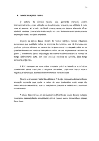 34
6. CONSIDERAÇÕES FINAIS
O sistema de osmose reversa está ganhando mercado, porém,
internacionalmente é mais utilizado na dessalinização, enquanto sua utilidade é muito
mais abrangente. No entanto, no Brasil, mesmo sendo um sistema altamente eficaz,
ainda há barreiras, como a falta de informação e o custo de investimento, que impedem a
exploração de seu uso pelas empresas.
Quando os corpos d’água deixam de receber resíduos hídricos industriais,
aumentando sua qualidade, reflete na economia do município, pois há diminuição dos
produtos químicos utilizados em tratamentos de água, essa economia pode refletir em um
possível desconto em impostos dado pelo município para as empresas que deixaram de
poluir. O investimento para a implantação do sistema de osmose reversa é reavido em
tempo relativamente curto, com esse possível beneficio do governo, esse tempo
diminuiria ainda mais.
A P+L consegue ser uma prática completa, pois traz benefícios econômicos,
ocasionando menor custo para a empresa; ambientais, propiciando menor impacto
negativo; e tecnológico, acarretando em melhores e novas técnicas.
Mesmo as empresas instalando práticas de P+L, são necessários treinamentos de
educação ambiental para mudar a cultura de seus funcionários, assim esses são
reeducados ambientalmente, fazendo sua parte no processo e disseminando esse novo
conhecimento.
A atitude das empresas em se revelarem indiferentes ao estudo de caso realizado
mostra que essas ainda não se preocupam com a imagem que os consumidores possam
fazer delas.
 