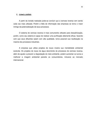 35
7. CONCLUSÕES
A partir da revisão realizada pode-se concluir que a osmose reversa vem sendo
cada vez mais utilizada. Porém a falta de informação das empresas se torna o maior
inimigo da potencialização de seus processos.
O sistema de osmose reversa é mais comumente utilizado para dessalinização,
porém, como seu sistema é capaz de realizar uma purificação altamente eficaz, fazendo
com que seus efluentes saiam com alta qualidade, torna possível sua reutilização na
maioria dos processos industriais.
A empresa que utiliza projetos de reuso mostra sua mentalidade ambiental
evoluída. Os projetos de reuso da água decorrente de processos de osmose reversa,
além de ajudar a prevenir a degradação do meio ambiente, podem aumentar os lucros e
melhorar a imagem ambiental perante os consumidores, inclusive ao mercado
internacional.
 