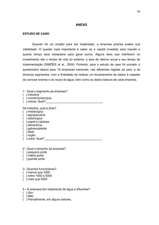 36
ANEXO
ESTUDO DE CASO
Quando há um projeto para ser implantado, a empresa precisa avaliar sua
viabilidade. O quesito mais importante é saber se o capital investido será reavido e
quanto tempo será necessário para gerar lucros. Alguns itens que interferem no
investimento são o tempo de vida do sistema, a taxa de retorno anual e seu tempo de
implementação (SIMÕES et al., 2004). Portanto, para o estudo de caso foi enviado o
questionário abaixo para 18 empresas nacionais, nas diferentes regiões do país, e de
diversos segmentos, com a finalidade de realizar um levantamento de dados à respeito
da osmose reversa e do reuso da água, bem como os dados básicos de cada empresa.
1 - Qual o segmento da empresa?
( ) indústria
( ) comércio/serviços
( ) outros. Qual?___________________________________
Se indústria, qual a área?
( ) metalúrgica
( ) agropecuária
( ) siderúrgica
( ) papel e celulose
( ) alimentícia
( ) galvanoplastia
( ) têxtil
( ) ração
( ) outra. Qual? ___________________________________
2 - Qual o tamanho da empresa?
( ) pequeno porte
( ) médio porte
( ) grande porte
3 - Quantos funcionários?
( ) menos que 1000
( ) entre 1000 e 5000
( ) mais que 5000
4 - A empresa tem tratamento de água e efluentes?
( ) Sim
( ) Não
( ) Parcialmente, em alguns setores.
 