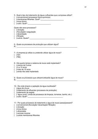 37
5 - Qual o tipo de tratamento de água e efluentes que a empresa utiliza?
( ) convencional (processos físico-químicos)
( ) membranas filtrantes. Qual? _______________________
( ) troca iônica
( ) outro. Qual? _______________________
Quais são seus processos?
( ) cloração
( ) floculação/ coagulação
( ) decantação
( ) filtração
( ) outros. Quais? ___________________________________
6 - Quais os processos de produção que utilizam água?
R.: ____________________________________________________________
7 - A empresa já utiliza ou pretende utilizar água de reuso?
( ) Sim
( ) Não
8 - Há quanto tempo o sistema de reuso está implantado?
( ) menos de 5 anos
( ) 5 a 10 anos
( ) mais de 10 anos
( ) ainda não está implantado
9 - Quais os processos que utilizam/utilizarão água de reuso?
R.: ____________________________________________________________
10 - De onde é/será a captação da água reutilizada?
( ) água de chuva
( ) tratamento de efluentes (processos de produção)
( ) tratamento de esgoto
( ) “água cinza” (vinda de processos de limpeza, torneiras, banho, etc.)
( ) outro. Qual? ___________________________________
11 - Por quais processos de tratamento a água de reuso passa/passará?
( ) convencional (floculação/ decantação/ filtração)
( ) cloração
( ) troca iônica
( ) ultravioleta
( ) osmose reversa
( ) outras membranas filtrantes
 