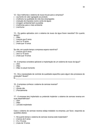 38
12 - Que melhorias o sistema de reuso trouxe para a empresa?
( ) aumento do valor agregado ao produto
( ) melhoria na qualidade de vida dos empregados
( ) redução de impostos (como conta de água)
( ) imagem ambiental bem-sucedida
( ) melhorias para o meio ambiente
( ) nenhuma
13 - Os gastos aplicados com o sistema de reuso da água foram reavidos? Em quanto
tempo?
( ) Não
( ) menos que 5 anos
( ) de 5 a 10 anos
( ) mais que 10 anos
Se não, em quanto tempo a empresa espera reavê-los?
( ) menos que 5 anos
( ) de 5 a 10 anos
( ) mais que 10 anos
14 - A empresa considera aplicável a implantação de um sistema de reuso da água?
( ) Sim
( ) Não
( ) Não no atual momento
15 - Há a necessidade de controle de qualidade específico para algum dos processos de
produção? Quais?
R.:____________________________________________________________
16 - A empresa conhece o sistema de osmose reversa?
( ) Sim
( ) Ainda não
( ) Parcialmente
17 - A empresa tem implantado ou pretende implantar o sistema de osmose reversa em
suas dependências?
( ) Sim
( ) Não
( ) Já está implantado
Caso o sistema de osmose reversa esteja instalado na empresa, por favor, responda as
questões abaixo:
1 - Há quanto tempo o sistema de osmose reversa está implantado?
( ) menos de 5 anos
( ) 5 a 10 anos
( ) mais de 10 anos
 