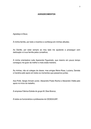 3
AGRADECIMENTOS
Agradeço à Deus;
À minha família, por todo o incentivo e confiança em minhas atitudes;
Ao Danillo, por estar sempre ao meu lado me ajudando a prosseguir com
dedicação e à sua família pelos conselhos;
À minha orientadora Leila Aparecida Figueiredo, que mesmo em pouco tempo
conseguiu me guiar da melhor e mais exata maneira;
Às minhas, não só colegas de classe, mas amigas Maria Rosa, Luciana, Daniela
e Carolina pelo apoio em todos os momentos que passamos juntas;
Aos Profs. Sergio Arnosti Junior, Alexandre Prado Rocha e Alexandre Vilella pelo
apoio no início do trabalho;
À empresa Fábrica Estrela do grupo M. Dias Branco;
À todos os funcionários e professores do CEGEA/USP.
 