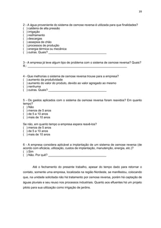 39
2 - A água proveniente do sistema de osmose reversa é utilizada para que finalidades?
( ) caldeira de alta pressão
( ) irrigação
( ) resfriamento
( ) descargas
( ) assepsia de chão
( ) processos de produção
( ) energia térmica ou mecânica
( ) outras. Quais? ___________________________________
3 - A empresa já teve algum tipo de problema com o sistema de osmose reversa? Quais?
R.: ____________________________________________________________
4 - Que melhorias o sistema de osmose reversa trouxe para a empresa?
( ) aumento da produtividade
( ) aumento do valor do produto, devido ao valor agregado ao mesmo
( ) nenhuma
( ) outras. Quais? ___________________________________
5 - Os gastos aplicados com o sistema da osmose reversa foram reavidos? Em quanto
tempo?
( ) Não
( ) menos de 5 anos
( ) de 5 a 10 anos
( ) mais de 10 anos
Se não, em quanto tempo a empresa espera reavê-los?
( ) menos de 5 anos
( ) de 5 a 10 anos
( ) mais de 10 anos
6 - A empresa considera aplicável a implantação de um sistema de osmose reversa (de
acordo com eficácia, utilização, custos de implantação, manutenção, energia, etc.)?
( ) Sim
( ) Não. Por quê? ___________________________________
Até o fechamento do presente trabalho, apesar do tempo dado para retornar o
contato, somente uma empresa, localizada na região Nordeste, se manifestou, colocando
que, na unidade solicitada não há tratamento por osmose reversa, porém há captação de
águas pluviais e seu reuso nos processos industriais. Quanto aos efluentes há um projeto
piloto para sua utilização como irrigação de jardins.
 