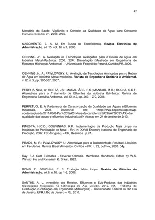 42
Ministério da Saúde. Vigilância e Controle da Qualidade da Água para Consumo
Humano. Brasília/ DF, 2006. 213p.
NASCIMENTO, C. A. M. Em Busca da Ecoeficiência. Revista Eletrônica de
Administração. ed. 15. vol. 16, n.3, 2000.
OENNING Jr., A. Avaliação de Tecnologias Avançadas para o Reuso de Água em
Indústria Metal-Mecânica. 2006. 224f. Dissertação (Mestrado em Engenharia de
Recursos Hídricos e Ambiental) – Universidade Federal do Paraná, Curitiba/PR, 2006.
OENNING Jr., A.; PAWLOWSKY, U. Avaliação de Tecnologias Avançadas para o Reúso
de Água em Indústria Metal-mecânica. Revista de Engenharia Sanitária e Ambiental.
v.12, n. 3, pp. 305-307, 2007.
PEREIRA Neto, A.; BRETZ, J.S.; MAGALHÃES, F.S.; MANSUR, M B.; ROCHA, S.D.F.
Alternativas para o Tratamento de Efluentes da Indústria Galvânica. Revista de
Engenharia Sanitária Ambiental. vol.13, n.3, pp. 263 – 270, 2008.
PERPETUO, E. A. Parâmetros de Caracterização da Qualidade das Águas e Efluentes
Industriais, 2008. Disponível em: <http://www.cepema.usp.br/wp-
content/uploads/2011/06/8-Par%C3%A2metros-de-caracteriza%C3%A7%C3%A3o-da-
qualidade-das-aguas-e-efluentes-industriais.pdf> Acesso em 24 de janeiro de 2013.
PIMENTA, H.C.D.; GOUVINHAS, R.P. Implementação da Produção Mais Limpa na
Indústrias de Panificação de Natal – RN. In: XXVII Encontro Nacional de Engenharia de
Produção, 2007, Foz do Iguaçu – PR, Resumos.. p.97..
PRADO, M. R.; PAWLOWSKY, U. Alternativas para o Tratamento de Resíduos Líquidos
em Fecularias. Revista Brasil Alimentos. Curitiba – PR. n. 22, out/nov, 2003. 34p.
Ray, R.J. Cost Estimates - Reverse Osmosis. Membrane Handbook. Edited by W.S.
Winston Ho and Kamalesh K. Sirkar, 1992.
RENSI, F.; SCHENINI, P. C. Produção Mais Limpa. Revista de Ciências da
Administração. vol.8. n.16. pp. 1-2, 2006.
SANTOS, A. L. Inventário dos Rejeitos, Efluentes e Sub-Produtos das Indústrias
Siderúrgicas Integradas na Fabricação de Aço Líquido. 2010. 79f. Trabalho de
Graduação (Graduação em Engenharia Metalúrgica) - Universidade Federal do Rio Rio
de Janeiro, UFRJ, Rio de Janeiro – RJ, 2010.
 