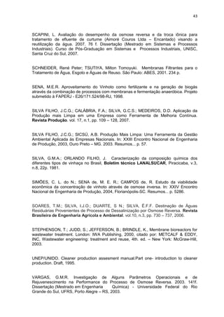 43
SCAPINI, L. Avaliação do desempenho da osmose reversa e da troca iônica para
tratamento de efluente de curtume (Aimoré Couros Ltda – Encantado) visando a
reutilização da água. 2007. 76 f. Dissertação (Mestrado em Sistemas e Processos
Industriais). Curso de Pós-Graduação em Sistemas e Processos Industriais, UNISC,
Santa Cruz do Sul, 2007.
SCHNEIDER, René Peter; TSUTIYA, Milton Tomoyuki. Membranas Filtrantes para o
Tratamento de Água, Esgoto e Águas de Reuso. São Paulo: ABES, 2001. 234 p.
SENA, M.E.R. Aproveitamento do Vinhoto como fertilizante e na geração de biogás
através da combinação de processos com membranas e fermentação anaeróbica. Projeto
submetido à FAPERJ - E26/171.524/98-RJ, 1998.
SILVA FILHO, J.C.G.; CALÁBRIA, F.A.; SILVA, G.C.S.; MEDEIROS, D.D. Aplicação da
Produção mais Limpa em uma Empresa como Ferramenta de Melhoria Contínua.
Revista Produção. vol. 17, n.1, pp. 109 – 128, 2007.
SILVA FILHO, J.C.G.; SICSÚ, A.B. Produção Mais Limpa: Uma Ferramenta da Gestão
Ambiental Aplicada às Empresas Nacionais. In: XXIII Encontro Nacional de Engenharia
de Produção, 2003, Ouro Preto – MG. 2003. Resumos... p. 57.
SILVA, G.M.A.; ORLANDO FILHO, J. Caracterização da composição química dos
diferentes tipos de vinhaça no Brasil, Boletim técnico LANALSUCAR, Piracicaba, v.3,
n.8, 22p. 1981.
SIMÕES, C. L. do N.; SENA de, M. E. R.; CAMPOS de, R. Estudo da viabilidade
econômica da concentração de vinhoto através de osmose inversa. In: XXIV Encontro
Nacional de Engenharia de Produção, 2004, Florianópolis-SC. Resumos... p. 5286.
SOARES, T.M.; SILVA, I.J.O.; DUARTE, S N.; SILVA, Ë.F.F. Destinação de Águas
Residuárias Provenientes de Processo de Dessalinização por Osmose Reversa. Revista
Brasileira de Engenharia Agrícola e Ambiental. vol.10, n.3, pp. 730 – 737, 2006.
STEPHENSON, T.; JUDD, S.; JEFFERSON, B.; BRINDLE, K., Membrane bioreactors for
wastewater treatment. London: IWA Publishing, 2000, citado por: METCALF & EDDY,
INC, Wastewater engineering: treatment and reuse, 4th. ed. – New York: McGraw-Hill,
2003.
UNEP/UNIDO. Cleaner production assesment manual.Part one- introduction to cleaner
production. Draft, 1995.
VARGAS, G.M.R. Investigação de Alguns Parâmetros Operacionais e de
Rejuvenescimento na Performance do Processo de Osmose Reversa. 2003. 141f.
Dissertação (Mestrado em Engenharia Química) - Universidade Federal do Rio
Grande do Sul, UFRS, Porto Alegre – RS, 2003.
 