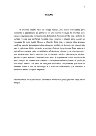 4
RESUMO
O presente trabalho teve por escopo realizar uma revisão bibliográfica para
apresentar a possibilidade de otimização de um sistema de reuso de efluentes após
passar pelo processo de osmose reversa. Este estudo foi desenvolvido, pois o sistema de
osmose reversa está ganhando mercado. Esse sistema é utilizado para separar as
impurezas do meio líquido filtrando o efluente. Para isso, o sistema utiliza pressão
mecânica superior à pressão osmótica, obrigando o soluto a ir do meio mais concentrado
para o meio mais diluído, portanto, a osmose é feita de forma inversa. Esse sistema é
mais eficaz e garante maior durabilidade e eficiência se utilizado como pós-tratamento,
pois retira do meio líquido partículas que o tratamento primário não consegue eliminar,
garantindo que a água se torne viável para o reuso. A empresa que pratica a proposta do
reuso da água em processos de produção pode implementá-la em projetos de “produção
mais limpa”. Mesmo com todas as vantagens do sistema, comprovou-se que ainda há
barreiras, como a falta de informação e o custo de investimento, que dificultam a
exploração de seu uso pelas empresas.
Palavras-chave: resíduos hídricos; sistemas de membranas; produção mais limpa; reuso
da água
 