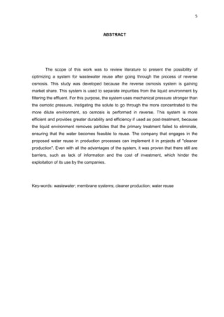 5
ABSTRACT
The scope of this work was to review literature to present the possibility of
optimizing a system for wastewater reuse after going through the process of reverse
osmosis. This study was developed because the reverse osmosis system is gaining
market share. This system is used to separate impurities from the liquid environment by
filtering the effluent. For this purpose, the system uses mechanical pressure stronger than
the osmotic pressure, instigating the solute to go through the more concentrated to the
more dilute environment, so osmosis is performed in reverse. This system is more
efficient and provides greater durability and efficiency if used as post-treatment, because
the liquid environment removes particles that the primary treatment failed to eliminate,
ensuring that the water becomes feasible to reuse. The company that engages in the
proposed water reuse in production processes can implement it in projects of "cleaner
production". Even with all the advantages of the system, it was proven that there still are
barriers, such as lack of information and the cost of investment, which hinder the
exploitation of its use by the companies.
Key-words: wastewater; membrane systems; cleaner production; water reuse
 