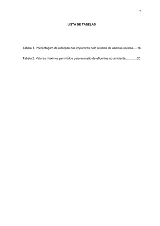 7
LISTA DE TABELAS
Tabela 1. Porcentagem de retenção das impurezas pelo sistema de osmose reversa.....16
Tabela 2. Valores máximos permitidos para emissão de efluentes no ambiente..............25
 
