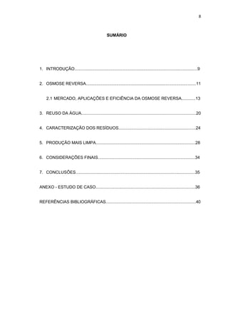 8
SUMÁRIO
1. INTRODUÇÃO.........................................................................................................9
2. OSMOSE REVERSA..............................................................................................11
2.1 MERCADO, APLICAÇÕES E EFICIÊNCIA DA OSMOSE REVERSA............13
3. REUSO DA ÁGUA..................................................................................................20
4. CARACTERIZAÇÃO DOS RESÍDUOS..................................................................24
5. PRODUÇÃO MAIS LIMPA.....................................................................................28
6. CONSIDERAÇÕES FINAIS...................................................................................34
7. CONCLUSÕES......................................................................................................35
ANEXO - ESTUDO DE CASO.....................................................................................36
REFERÊNCIAS BIBLIOGRÁFICAS.............................................................................40
 