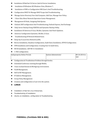  Installation Of Red hat 5.0 Server And 6.0 Server Installation.
 Installation Of Windows XP, Windows Vista, Windows 7 .
 Installation of DNS or Configuration DNS Zone’s And Troubleshooting.
 Configuration DHCP Or Manage DHCP Scope And Troubleshooting.
 Manage Active Directory User And Computer, Add User, Manage User Policy.
 I Have Idea About Network Operation Center Management.
 Management Of Disks, Assigning Disk Quotas.
 Outlook 2007configuration And Troubleshooting, Outlook Express, And Exchange.
 Daily Server Backup Using VERITAS and Symantec Backup Utility.
 Installation Of Antivirus E-Scan, McAfee, Symantec And Patch Updation.
 Antivirus Configuration Symantec, McAfee ,E-Scan.
 Troubleshooting Of Network Related Issue.
 Setup Up A Local Area Network (LAN).
 Revera Installation, Amadeus Configuration, Audit Extra Installation, ATPCO Configuration.
 VPN Installation and Configuration. Creating User In Audit Extra,
 BO XI Installation , SAP BO 3.1 Installation
 I- PAD configuration.
Indiaproperty Online Pvt.Ltd. System Administrator 08-10-2014 to
Still
 Configuration & Troubleshoot Problem through Exodus.
 Scheduled Conference meeting through WebEx.
 I have worked Domain & Workgroup environment.
 VLAN Management.
 NAT & PAT Management.
 IP Address Management.
 Group Policy Management
 Creation and configuration of user id in the system.
 LINUX
 Installation of Red hat Linux Enterprises.
 Troubleshooting of Installation.
 Ubuntu os installation, configuration & Troubleshooting.
FIREWALL (FortiGate 90D & 60D)
 