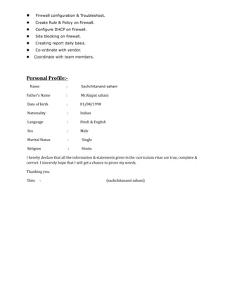  Firewall configuration & Troubleshoot.
 Create Rule & Policy on firewall.
 Configure DHCP on firewall.
 Site blocking on firewall.
 Creating report daily basis.
 Co-ordinate with vendor.
 Coordinate with team members.
Personal Profile:-
Name : Sachchitanand sahani
Father’s Name : Mr.Rajpat sahani
Date of birth : 01/04/1990
Nationality : Indian
Language : Hindi & English
Sex : Male
Marital Status : Single
Religion : Hindu
I hereby declare that all the information & statements given in the curriculum vitae are true, complete &
correct. I sincerely hope that I will get a chance to prove my words.
Thanking you.
Date - (sachchitanand sahani)
 