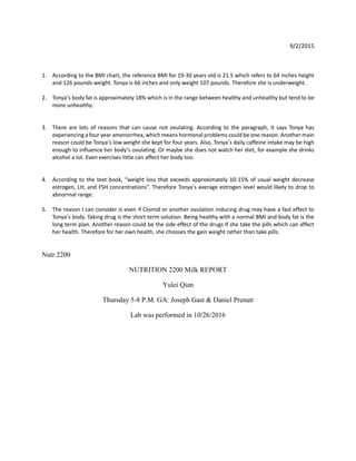 9/2/2015
1. According to the BMI chart, the reference BMI for 19-30 years old is 21.5 which refers to 64 inches height
and 126 pounds weight. Tonya is 66 inches and only weight 107 pounds. Therefore she is underweight.
2. Tonya’s body fat is approximately 18% which is in the range between healthy and unhealthy but tend to be
more unhealthy.
3. There are lots of reasons that can cause not ovulating. According to the paragraph, it says Tonya has
experiencing a four year amenorrhea, which means hormonal problems could be one reason. Another main
reason could be Tonya’s low weight she kept for four years. Also, Tonya’s daily caffeine intake may be high
enough to influence her body’s ovulating. Or maybe she does not watch her diet, for example she drinks
alcohol a lot. Even exercises little can affect her body too.
4. According to the text book, “weight loss that exceeds approximately 10-15% of usual weight decrease
estrogen, LH, and FSH concentrations”. Therefore Tonya’s average estrogen level would likely to drop to
abnormal range.
5. The reason I can consider is even if Clomid or another ovulation inducing drug may have a fast effect to
Tonya’s body. Taking drug is the short term solution. Being healthy with a normal BMI and body fat is the
long term plan. Another reason could be the side effect of the drugs if she take the pills which can affect
her health. Therefore for her own health, she chooses the gain weight rather than take pills.
Nutr 2200
NUTRITION 2200 Milk REPORT
Yulei Qian
Thursday 5-8 P.M. GA: Joseph Gast & Daniel Prenatt
Lab was performed in 10/26/2016
 