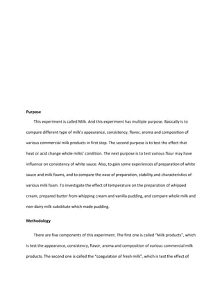 Purpose
This experiment is called Milk. And this experiment has multiple purpose. Basically is to
compare different type of milk’s appearance, consistency, flavor, aroma and composition of
various commercial milk products in first step. The second purpose is to test the effect that
heat or acid change whole milks’ condition. The next purpose is to test various flour may have
influence on consistency of white sauce. Also, to gain some experiences of preparation of white
sauce and milk foams, and to compare the ease of preparation, stability and characteristics of
various milk foam. To investigate the effect of temperature on the preparation of whipped
cream, prepared butter from whipping cream and vanilla pudding, and compare whole milk and
non-dairy milk substitute which made pudding.
Methodology
There are five components of this experiment. The first one is called “Milk products”, which
is test the appearance, consistency, flavor, aroma and composition of various commercial milk
products. The second one is called the “coagulation of fresh milk”, which is test the effect of
 