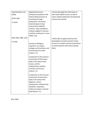 Food Sanitation and
Safety
NUTR 1100
3 credits
BIOS 1030, 1300, 1310
9 credits
Applied food service
sanitation procedures in the
food handling functions of
purchasing, storage,
preparation, and service.
Hazard Analysis Critical
Control Points (HACCP)
covered. Upon completion,
students eligible for national
and Ohio certification in Food
Safety. 3 lec
Humans as biological
organisms: our origins,
ecology, and inheritance, and
functioning of our body
systems. 3 cr
Introduction to the structure
and function of the human
body in the study of cells,
tissues, and the
integumentary, skeletal,
muscular and nervous
systems. 3 cr
Introduction to the structure
and function of the human
body in the study of the
digestive, urinary,
reproductive, cardiovascular,
lymphatic, respiratory,
endocrine systems, and acid-
base balance. 3 cr
I will be able apply this information to
other food-related courses, as well as
career-related employment during breaks
and over the summer.
I will be able to apply anatomical and
physiological concepts learned in these
courses as I conduct nutrition assessments
on clinical patients with various disease
states.
Nutr 3000
 
