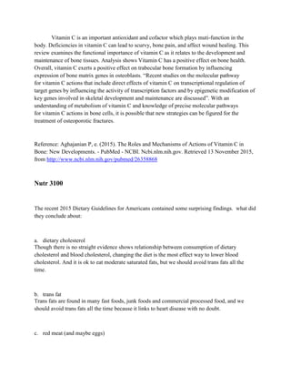 Vitamin C is an important antioxidant and cofactor which plays muti-function in the
body. Deficiencies in vitamin C can lead to scurvy, bone pain, and affect wound healing. This
review examines the functional importance of vitamin C as it relates to the development and
maintenance of bone tissues. Analysis shows Vitamin C has a positive effect on bone health.
Overall, vitamin C exerts a positive effect on trabecular bone formation by influencing
expression of bone matrix genes in osteoblasts. “Recent studies on the molecular pathway
for vitamin C actions that include direct effects of vitamin C on transcriptional regulation of
target genes by influencing the activity of transcription factors and by epigenetic modification of
key genes involved in skeletal development and maintenance are discussed”. With an
understanding of metabolism of vitamin C and knowledge of precise molecular pathways
for vitamin C actions in bone cells, it is possible that new strategies can be figured for the
treatment of osteoporotic fractures.
Reference: Aghajanian P, e. (2015). The Roles and Mechanisms of Actions of Vitamin C in
Bone: New Developments. - PubMed - NCBI. Ncbi.nlm.nih.gov. Retrieved 13 November 2015,
from http://www.ncbi.nlm.nih.gov/pubmed/26358868
Nutr 3100
The recent 2015 Dietary Guidelines for Americans contained some surprising findings. what did
they conclude about:
a. dietary cholesterol
Though there is no straight evidence shows relationship between consumption of dietary
cholesterol and blood cholesterol, changing the diet is the most effect way to lower blood
cholesterol. And it is ok to eat moderate saturated fats, but we should avoid trans fats all the
time.
b. trans fat
Trans fats are found in many fast foods, junk foods and commercial processed food, and we
should avoid trans fats all the time because it links to heart disease with no doubt.
c. red meat (and maybe eggs)
 