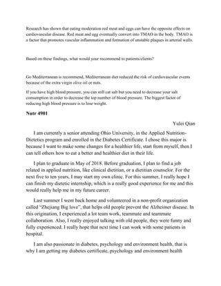 Research has shown that eating moderation red meat and eggs can have the opposite effects on
cardiovascular disease. Red meat and egg eventually convert into TMAO in the body. TMAO is
a factor that promotes vascular inflammation and formation of unstable plaques in arterial walls.
Based on these findings, what would your recommend to patients/clients?
Go Mediterranean is recommend, Mediterranean diet reduced the risk of cardiovascular events
because of the extra virgin olive oil or nuts.
If you have high blood pressure, you can still cat salt but you need to decrease your salt
consumption in order to decrease the top number of blood pressure. The biggest factor of
reducing high blood pressure is to lose weight.
Nutr 4901
Yulei Qian
I am currently a senior attending Ohio University, in the Applied Nutrition-
Dietetics program and enrolled in the Diabetes Certificate. I chose this major is
because I want to make some changes for a healthier life, start from myself, then I
can tell others how to eat a better and healthier diet in their life.
I plan to graduate in May of 2018. Before graduation, I plan to find a job
related in applied nutrition, like clinical dietitian, or a dietitian counselor. For the
next five to ten years, I may start my own clinic. For this summer, I really hope I
can finish my dietetic internship, which is a really good experience for me and this
would really help me in my future career.
Last summer I went back home and volunteered in a non-profit organization
called “Zhejiang Big love”, that helps old people prevent the Alzheimer disease. In
this origination, I experienced a lot team work, teammate and teammate
collaboration. Also, I really enjoyed talking with old people, they were funny and
fully experienced. I really hope that next time I can work with some patients in
hospital.
I am also passionate in diabetes, psychology and environment health, that is
why I am getting my diabetes certificate, psychology and environment health
 