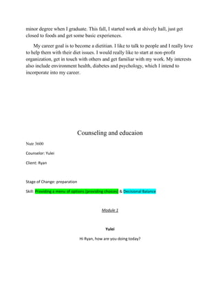 minor degree when I graduate. This fall, I started work at shively hall, just get
closed to foods and get some basic experiences.
My career goal is to become a dietitian. I like to talk to people and I really love
to help them with their diet issues. I would really like to start at non-profit
organization, get in touch with others and get familiar with my work. My interests
also include environment health, diabetes and psychology, which I intend to
incorporate into my career.
Counseling and educaion
Nutr 3600
Counselor: Yulei
Client: Ryan
Stage of Change: preparation
Skill: Providing a menu of options (providing choices) & Decisional Balance
Module 1
Yulei
Hi Ryan, how are you doing today?
 