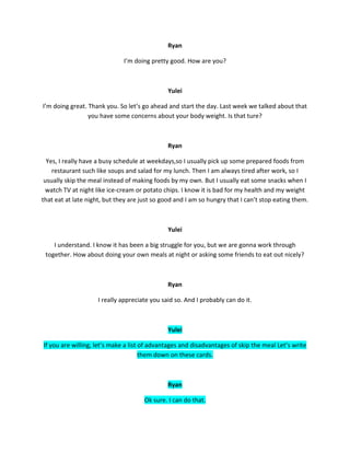 Ryan
I’m doing pretty good. How are you?
Yulei
I’m doing great. Thank you. So let’s go ahead and start the day. Last week we talked about that
you have some concerns about your body weight. Is that ture?
Ryan
Yes, I really have a busy schedule at weekdays,so I usually pick up some prepared foods from
restaurant such like soups and salad for my lunch. Then I am always tired after work, so I
usually skip the meal instead of making foods by my own. But I usually eat some snacks when I
watch TV at night like ice-cream or potato chips. I know it is bad for my health and my weight
that eat at late night, but they are just so good and I am so hungry that I can’t stop eating them.
Yulei
I understand. I know it has been a big struggle for you, but we are gonna work through
together. How about doing your own meals at night or asking some friends to eat out nicely?
Ryan
I really appreciate you said so. And I probably can do it.
Yulei
If you are willing, let’s make a list of advantages and disadvantages of skip the meal Let’s write
them down on these cards.
Ryan
Ok sure. I can do that.
 