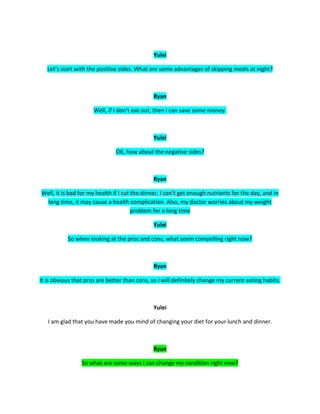 Yulei
Let’s start with the positive sides. What are some advantages of skipping meals at night?
Ryan
Well, if I don’t eat out, then I can save some money.
Yulei
OK, how about the negative sides?
Ryan
Well, it is bad for my health if I cut the dinner, I can’t get enough nutrients for the day, and in
long time, it may cause a health complication. Also, my doctor worries about my weight
problem for a long time
Yulei
So when looking at the pros and cons, what seem compelling right now?
Ryan
It is obvious that pros are better than cons, so I will definitely change my current eating habits.
Yulei
I am glad that you have made you mind of changing your diet for your lunch and dinner.
Ryan
So what are some ways I can change my condition right now?
 