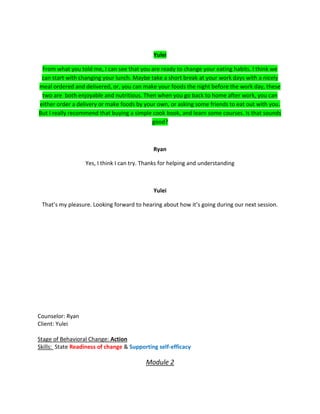 Yulei
From what you told me, I can see that you are ready to change your eating habits. I think we
can start with changing your lunch. Maybe take a short break at your work days with a nicely
meal ordered and delivered, or, you can make your foods the night before the work day, these
two are both enjoyable and nutritious. Then when you go back to home after work, you can
either order a delivery or make foods by your own, or asking some friends to eat out with you.
But I really recommend that buying a simple cook book, and learn some courses. Is that sounds
good?
Ryan
Yes, I think I can try. Thanks for helping and understanding
Yulei
That’s my pleasure. Looking forward to hearing about how it’s going during our next session.
Counselor: Ryan
Client: Yulei
Stage of Behavioral Change: Action
Skills: State Readiness of change & Supporting self-efficacy
Module 2
 