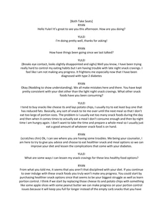 [Both Take Seats]
RYAN
Hello Yulei! It’s great to see you this afternoon. How are you doing?
YULEI
I’m doing pretty well, thanks for asking!
RYAN
How have things been going since we last talked?
YULEI
(Breaks eye contact, looks slightly disappointed and sighs) Well you know, I have been trying
really hard to control my eating habits but I am having trouble with late night snack cravings. I
feel like I am not making any progress. It frightens me especially now that I have been
diagnosed with type 2 diabetes
RYAN
Okay (Nodding to show understanding). We all make mistakes here and there. You have kept
pretty consistent with your diet other than the light night snack cravings. What other snack
foods have you been consuming?
YULEI
I tend to buy snacks like cheese its and lays potato chips, I usually try to eat least buy one that
has reduced fats. Basically, any sort of snack to tie me over until the next meal so that I don’t
eat too large of portion sizes. The problem is I usually eat too many snack foods during the day
and then when it comes times to actually eat a meal I don’t consume enough and then by night
time I am hungry again. I don’t want to take the time and prepare a whole meal so I usually just
eat a good amount of whatever snack food is on hand.
RYAN
(scratches chin) Ok, I can see where you are having some troubles. Me being your counselor, I
am here to try to give you advice and choose to eat healthier snack and meal options so we can
improve your diet and lessen the complications that come with your diabetes.
YULEI
What are some ways I can lessen my snack cravings for these less healthy food options?
RYAN
From what you told me, it seems that you aren’t that disciplined with your diet. If you continue
to over indulge with these snack foods you truly won’t make any progress. You could start by
purchasing healthier snack options since that seems to be your biggest struggle as well as learn
portion control. I think if we start by replacing those cheese its and potato chips with something
like some apple slices with some peanut butter we can make progress on your portion control
issues because it will keep you full for longer instead of the empty carb snacks that you have
 