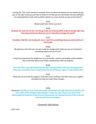 cravings for. This is just merely an example, there are plenty of options we can explore to get
you on the right track you just have to show to me that you are committed. Are you willing to
try replacing these snacks with healthier options as a start and we can go on from there?
YULEI
(Nods head) Yeah I think I can do it!
RYAN
Ok great! On scale of 1 to 10, 1 not being ready and 10 being 100% ready to change right now,
how prepared do you think you are to make these changes for good?
YULEI
Honestly, I feel like I am at about 8, once I commit to something I keep my word and try to
reach goals
RYAN
Ok great you seem like you are very ready for change what made you say an 8 instead of
something lower such as a 5 or 6?
YULEI
I know how important this weight loss is to my health, I need to eat healthy and be healthy.
Plus it will help reduce any further complications with my diabetes
RYAN
You seem like a very will-hearted person and I strongly believe with your strong personal
values you can do this, these changes won’t be something you regret I can guarantee that.
YULEI
Thank you so much for the support, I feel even more confident now that I have your support
and advice to help me make these changes.
RYAN
Awesome! I feel like we are on the same page and we have the right chemistry to do this. You
have some of the strongest determination I have ever seen. If you ever start to feel
discouraged just keep that inner drive you have going. I am looking forward to the next visit
with you and see your progress.
General education
ENG 1610
 