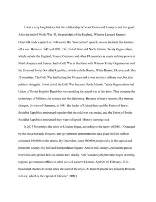 It was a very long history that the relationship between Russia and Europe is not that good.
After the end of World War Ⅱ, the president of the England, Winston Leonard Spencer
Churchill made a speech at 1946 called the "iron curtain" speech, was an incident that touches
off a war. Between 1947 and 1991, The United State and North Atlantic Treaty Organization,
which include the England, France, Germany and other 19 countries as major military power in
North America and Europe, had a Cold War at that time with Warsaw Treaty Organization and
the Union of Soviet Socialist Republics, which include Russia, White Russia, Ukraine and other
15 countries. The Cold War had lasting for 54 years and it was not only military war, but also
political struggles. It was called the Cold War because North Atlantic Treaty Organization and
Union of Soviet Socialist Republics was avoiding the actual war at that time. They compete the
technology of Military, the science and the diplomacy. Because of many reasons, like strategy
changes, division of Germany, at 1991, the leader of United State and the Union of Soviet
Socialist Republics announced together that the cold war was ended, and the Union of Soviet
Socialist Republics announced they were collapsed (History learning site).
In 2013 November, the crisis in Ukraine began, according to the report of BBC, “Outraged
by the move towards Moscow, anti-government demonstrations take place in Kiev with an
estimated 100,000 on the streets. By December, some 800,000 people rally in the capital and
protesters occupy city hall and Independence Square. And In mid-January, parliament passes
restrictive anti-protest laws as clashes turn deadly. Anti-Yanukovych protesters begin storming
regional government offices in other parts of western Ukraine. And On 20 February, 2014,
bloodshed reaches its worst since the start of the crisis. At least 88 people are killed in 48 hours
in Kiev, which is the capital of Ukraine” (BBC).
 