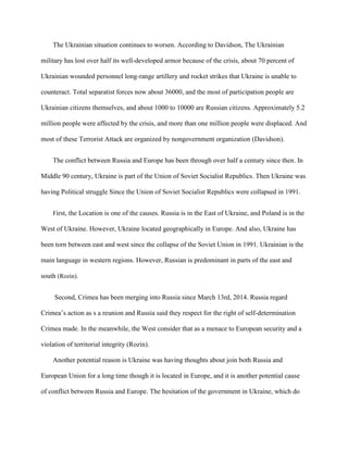 The Ukrainian situation continues to worsen. According to Davidson, The Ukrainian
military has lost over half its well-developed armor because of the crisis, about 70 percent of
Ukrainian wounded personnel long-range artillery and rocket strikes that Ukraine is unable to
counteract. Total separatist forces now about 36000, and the most of participation people are
Ukrainian citizens themselves, and about 1000 to 10000 are Russian citizens. Approximately 5.2
million people were affected by the crisis, and more than one million people were displaced. And
most of these Terrorist Attack are organized by nongovernment organization (Davidson).
The conflict between Russia and Europe has been through over half a century since then. In
Middle 90 century, Ukraine is part of the Union of Soviet Socialist Republics. Then Ukraine was
having Political struggle Since the Union of Soviet Socialist Republics were collapsed in 1991.
First, the Location is one of the causes. Russia is in the East of Ukraine, and Poland is in the
West of Ukraine. However, Ukraine located geographically in Europe. And also, Ukraine has
been torn between east and west since the collapse of the Soviet Union in 1991. Ukrainian is the
main language in western regions. However, Russian is predominant in parts of the east and
south (Rozin).
Second, Crimea has been merging into Russia since March 13rd, 2014. Russia regard
Crimea’s action as s a reunion and Russia said they respect for the right of self-determination
Crimea made. In the meanwhile, the West consider that as a menace to European security and a
violation of territorial integrity (Rozin).
Another potential reason is Ukraine was having thoughts about join both Russia and
European Union for a long time though it is located in Europe, and it is another potential cause
of conflict between Russia and Europe. The hesitation of the government in Ukraine, which do
 