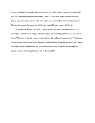 not decided to join Europe or Russia, and they not only relay on the resources in Russian, but
also have the thoughts to join the European Union. Ukraine now is in a dilemma situation.
Because government do not make the move, there are some conflicts between the citizens in
Ukraine that support European and the Russian stay in Ukraine support the Russia.
The president of Russia Putin, said “Ukraine's crisis has been caused by the West”, he
“considers Franco-German proposals to end fighting between the government and pro-Russia
rebels.” He believes that the western countries broke the pledges, which means in 1990, United
States promise the Union of Soviet Socialist Republics before they collapsed that NATO would
not expand into Eastern Europe. But look at the satiation now, European are forcing these
countries in Eastern Europe to choose EU or Russia (BBC).
 
