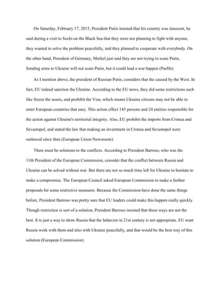 On Saturday, February 17, 2015, President Putin insisted that his country was innocent, he
said during a visit to Sochi on the Black Sea that they were not planning to fight with anyone,
they wanted to solve the problem peacefully, and they planned to cooperate with everybody. On
the other hand, President of Germany, Merkel just said they are not trying to scare Putin,
Sending arms to Ukraine will not scare Putin, but it could lead a war happen (Parfitt).
As I mention above, the president of Russian Putin, considers that the caused by the West. In
fact, EU indeed sanction the Ukraine. According to the EU news, they did some restrictions such
like freeze the assets, and prohibit the Visa, which means Ukraine citizens may not be able to
enter European countries that easy. This action effect 145 persons and 24 entities responsible for
the action against Ukraine's territorial integrity. Also, EU prohibit the imports from Crimea and
Sevastopol, and stated the law that making an investment in Crimea and Sevastopol were
outlawed since then (European Union Newsroom).
There must be solutions to the conflicts. According to President Barroso, who was the
11th President of the European Commission, consider that the conflict between Russia and
Ukraine can be solved without war. But there are not so much time left for Ukraine to hesitate to
make a compromise. The European Council asked European Commission to make a further
proposals for some restrictive measures. Because the Commission have done the same things
before, President Barroso was pretty sure that EU leaders could make this happen really quickly.
Though restriction is sort of a solution, President Barroso insisted that these ways are not the
best. It is just a way to show Russia that the behavior in 21st century is not appropriate. EU want
Russia work with them and also with Ukraine peacefully, and that would be the best way of this
solution (European Commission).
 